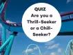 QUIZ: Are you a THRILL-SEEKER or a CHILL-SEEKER? QUIZ: Are you a THRILL-SEEKER or a CHILL-SEEKER?