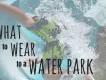 What to Wear to a Water Park What to Wear to a Water Park